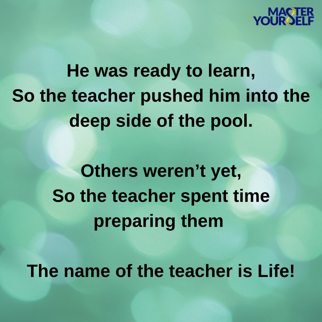 He was ready to learn, So the teacher pushed him into the deep side of the pool. Others weren’t yet, So the teacher spent time preparing them The name of the teacher is Life!